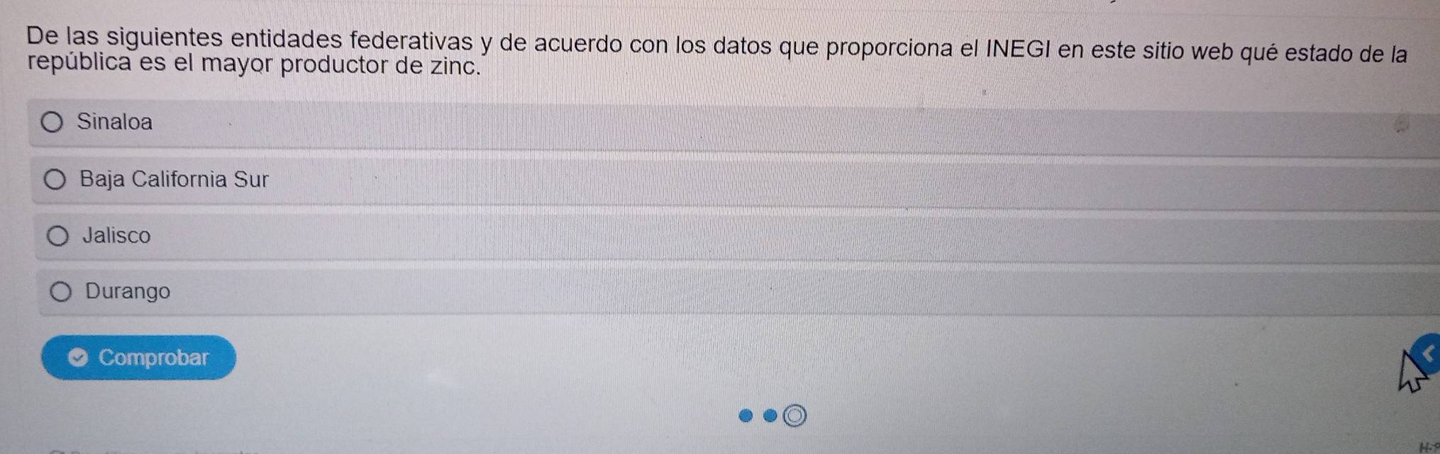 De las siguientes entidades federativas y de acuerdo con los datos que proporciona el INEGI en este sitio web qué estado de la
república es el mayor productor de zinc.
Sinaloa
Baja California Sur
Jalisco
Durango
Comprobar
H