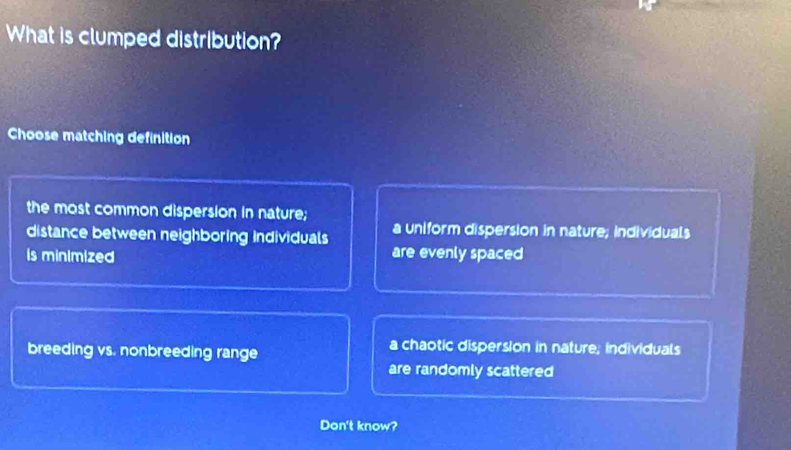 What is clumped distribution?
Choose matching definition
the most common dispersion in nature;
distance between neighboring individuals a uniform dispersion in nature; individuals
is minimized are evenly spaced
breeding vs. nonbreeding range
a chaotic dispersion in nature; individuals
are randomly scattered
Don't know?