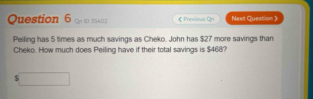 oID 35402 《 Previous Qn Next Question 》 
Peiling has 5 times as much savings as Cheko. John has $27 more savings than 
Cheko. How much does Peiling have if their total savings is $468?
$□