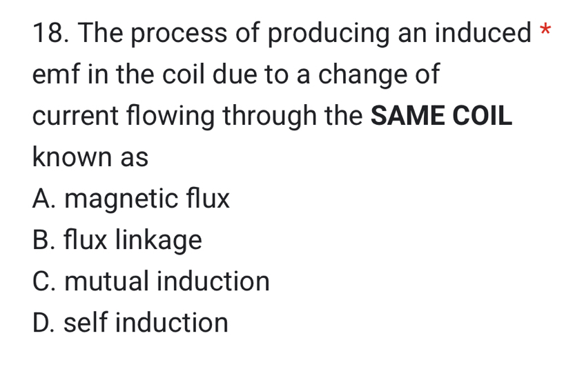 The process of producing an induced *
emf in the coil due to a change of
current flowing through the SAME COIL
known as
A. magnetic flux
B. flux linkage
C. mutual induction
D. self induction