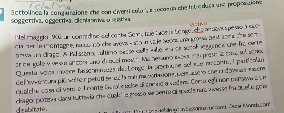 Sottolinea la congiunzione che con diversi colori, a seconda che introduça una proposizione 
soggettiva, oggettiva, dichiarativa o relativa. 
relativa 
Nel maggio 1902 un contadino del conte Gerol, tale Giosuè Longo, che andava spesso a cac- 
cia per le montagne, raccontò che aveva visto in valle Secca una grossa bestiaccia che sem- 
brava un drago. A Palissano, l'ultimo paese della valle, era da secoli leggenda che fra certe 
aride gole vivesse ancora uno di quei mostri. Ma nessuno aveva mai preso la cosa sul serio. 
Questa volta invece l'assennatezza del Longo, la precisione del suo racconto, i particolari 
dell’avventura più volte ripetuti senza la minima variazione, persuasero che ci dovesse essere 
qualche cosa di vero e il conte Gerol decise di andare a vedere. Certo egli non pensava a un 
drago; poteva darsi tuttavia che qualche grosso serpente di specie rara vivesse fra quelle gole 
disabitate. 
ati L'uccisione del drago in Sessanta racconti, Oscar Mondadori)