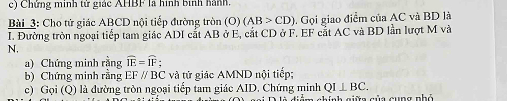 Chứng minh tử giác AHBF là hình binh hành. 
Bài 3: Cho tứ giác ABCD nội tiếp đường tròn (O) (AB>CD). Gọi giao điểm của AC và BD là 
I. Đường tròn ngoại tiếp tam giác ADI cắt AB ở E, cắt CD ở F. EF cắt AC và BD lần lượt M và
N. 
a) Chứng minh rằng widehat IE=widehat IF. 
b) Chứng minh rằng EF//BC và tứ giác AMND nội tiếp; 
c) Gọi (Q) là đường tròn ngoại tiếp tam giác AID. Chứng minh QI⊥ BC. 
g iể m chính giữa của cung nhỏ