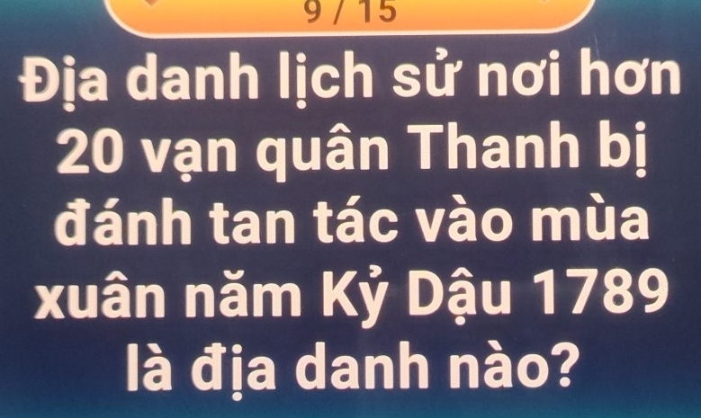 9 / 15 
Địa danh lịch sử nơi hơn
20 vạn quân Thanh bị 
đánh tan tác vào mùa 
xuân năm Kỷ Dậu 1789 
là địa danh nào?