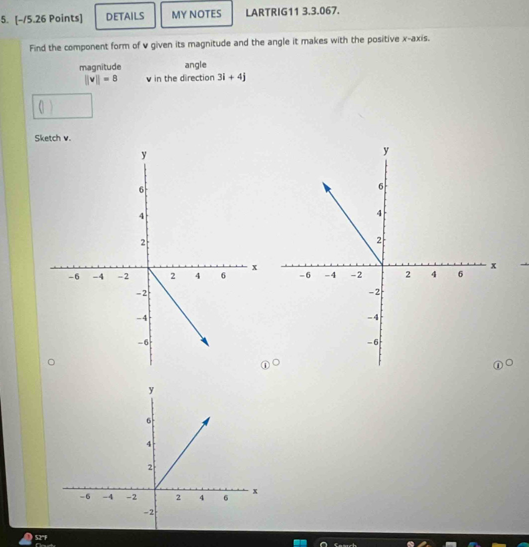 DETAILS MY NOTES LARTRIG11 3.3.067. 
Find the component form of v given its magnitude and the angle it makes with the positive x-axis. 
magnitude angle
||v||=8 v in the direction 3i+4j
Sketch v.
S2°F