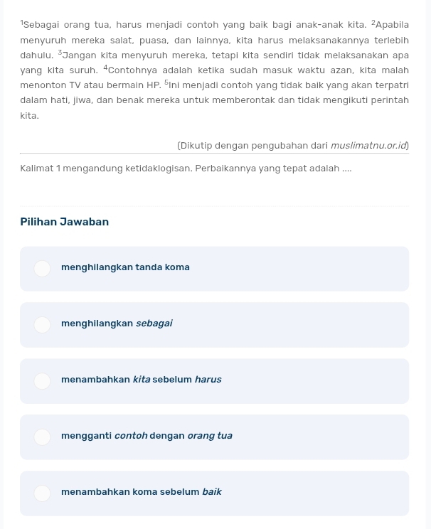 1Sebagai orang tua, harus menjadi contoh yang baik bagi anak-anak kita. 2 Apabila
menyuruh mereka salat, puasa, dan lainnya, kita harus melaksanakannya terlebih
dahulu. ²Jangan kita menyuruh mereka, tetapi kita sendiri tidak melaksanakan apa
yang kita suruh. ⁴Contohnya adalah ketika sudah masuk waktu azan, kita malah
menonton TV atau bermain HP. ⁵Ini menjadi contoh yang tidak baik yang akan terpatri
dalam hati, jiwa, dan benak mereka untuk memberontak dan tidak mengikuti perintah
kita.
(Dikutip dengan pengubahan dari muslimatnu.or.id)
Kalimat 1 mengandung ketidaklogisan. Perbaikannya yang tepat adalah ....
Pilihan Jawaban
menghilangkan tanda koma
menghilangkan sebagai
menambahkan kita sebelum harus
mengganti contoh dengan orang tua
menambahkan koma sebelum baik