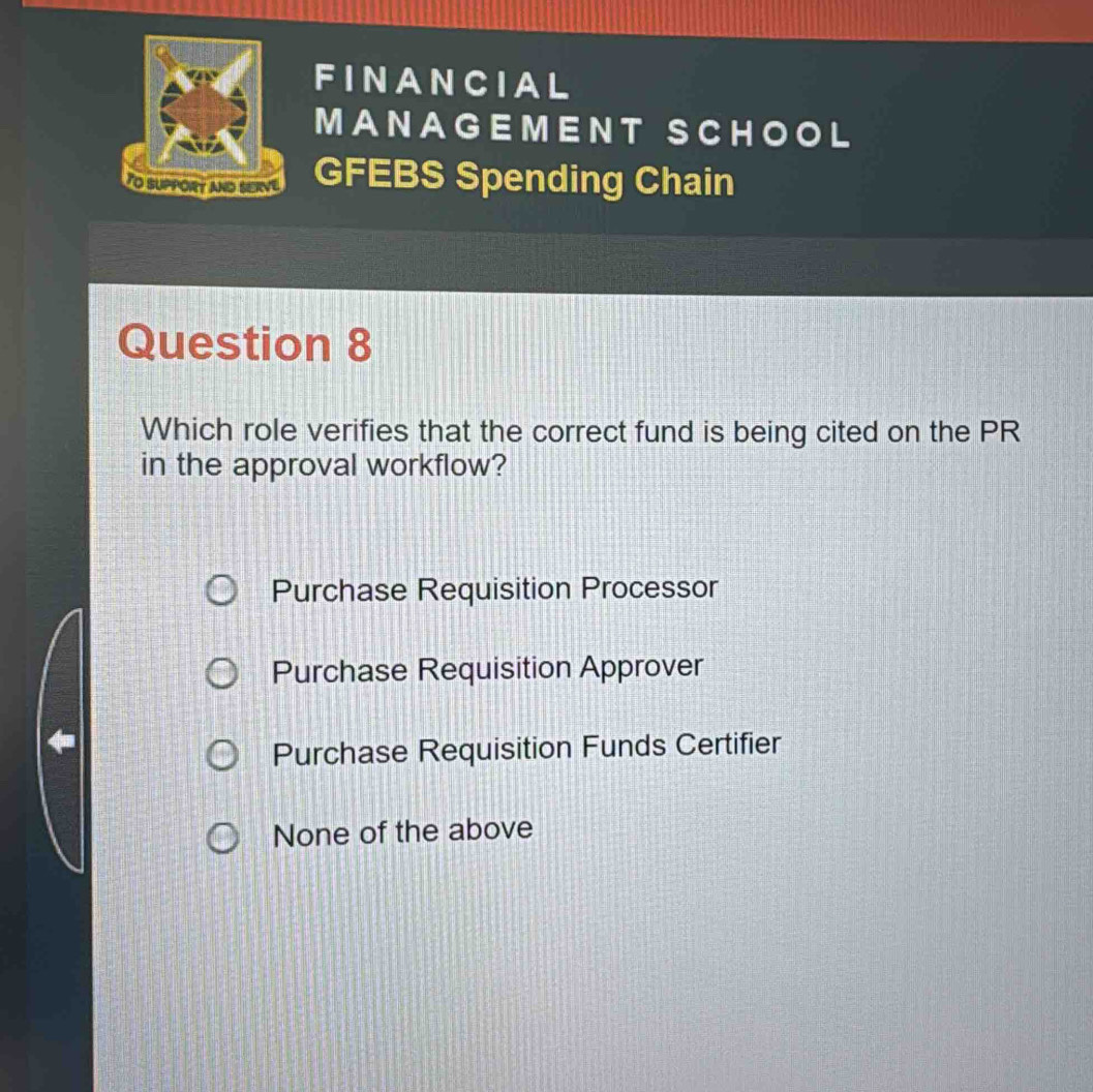 FINANCIAL
MANAGEMENT SCHOOL
To suPPORt and sErve GFEBS Spending Chain
Question 8
Which role verifies that the correct fund is being cited on the PR
in the approval workflow?
Purchase Requisition Processor
Purchase Requisition Approver
Purchase Requisition Funds Certifier
None of the above