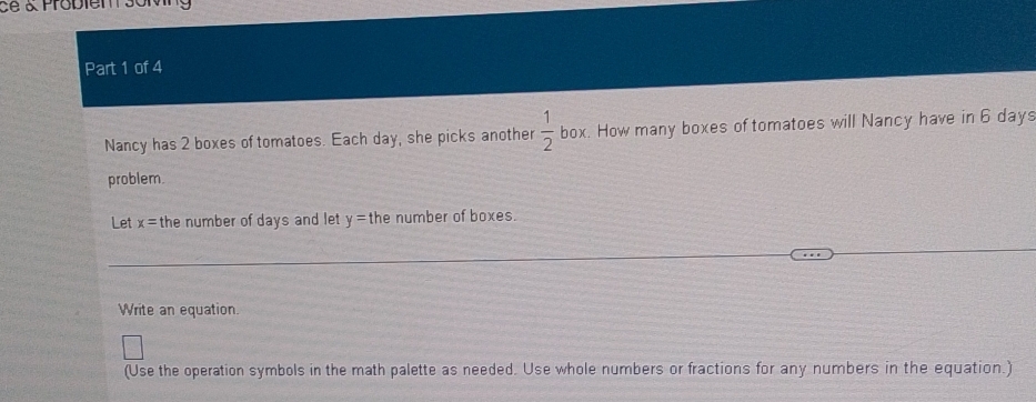 ce & Probiem s0M 
Part 1 of 4 
Nancy has 2 boxes of tomatoes. Each day, she picks another  1/2  box. How many boxes of tomatoes will Nancy have in 6 days
problem. 
Let x= the number of days and let y= the number of boxes. 
Write an equation. 
(Use the operation symbols in the math palette as needed. Use whole numbers or fractions for any numbers in the equation.)