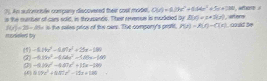 2). An automable company decovered their cost model, Q(x)=0.09x^3+0.04x^2+5x+180 , where s
is the mubher of cars sold, in thousends. Their revernue is modeted by R(x)=x+5(x) wters
3(x)=25-49x is the saies pice of the cars. The company's proft, P(x)=X(x)-C(x) , could be
coteled by
(1) -0.19x^2-0.07x^2+25x-189
(2) -0.15x^2-0.04x^2-5.03x-160
(2) -0.09x^3-0.07x^2+15x-189
(4) (1)9x^5+0.07x^2-15x+180