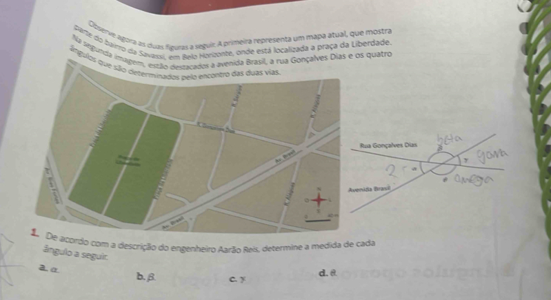 Observe agora as cuas fíguras a seguir. A primeira representa um mapa atual, que mostra
parte do baimo da Savassi, em Belo Horizonte, onde está localizada a praça da Liberdade.
Na segunda imagemnida Brasil, a rua Gonçalves Dias e os quatro
ângulos q
Rua Gonçalves Dias
nida Brasil
rdo com a descrição do engenheiro Aarão Reis, determine a medida de cada
ângulo a seguir.
aα
b. β. C. y d. θ