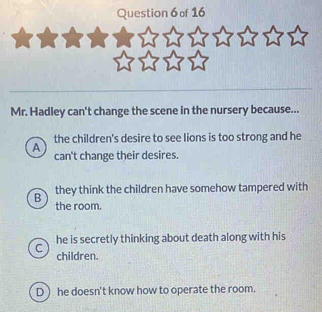 Mr. Hadley can't change the scene in the nursery because...
the children's desire to see lions is too strong and he
A
can't change their desires.
B they think the children have somehow tampered with
the room.
he is secretly thinking about death along with his
children.
D  he doesn't know how to operate the room.