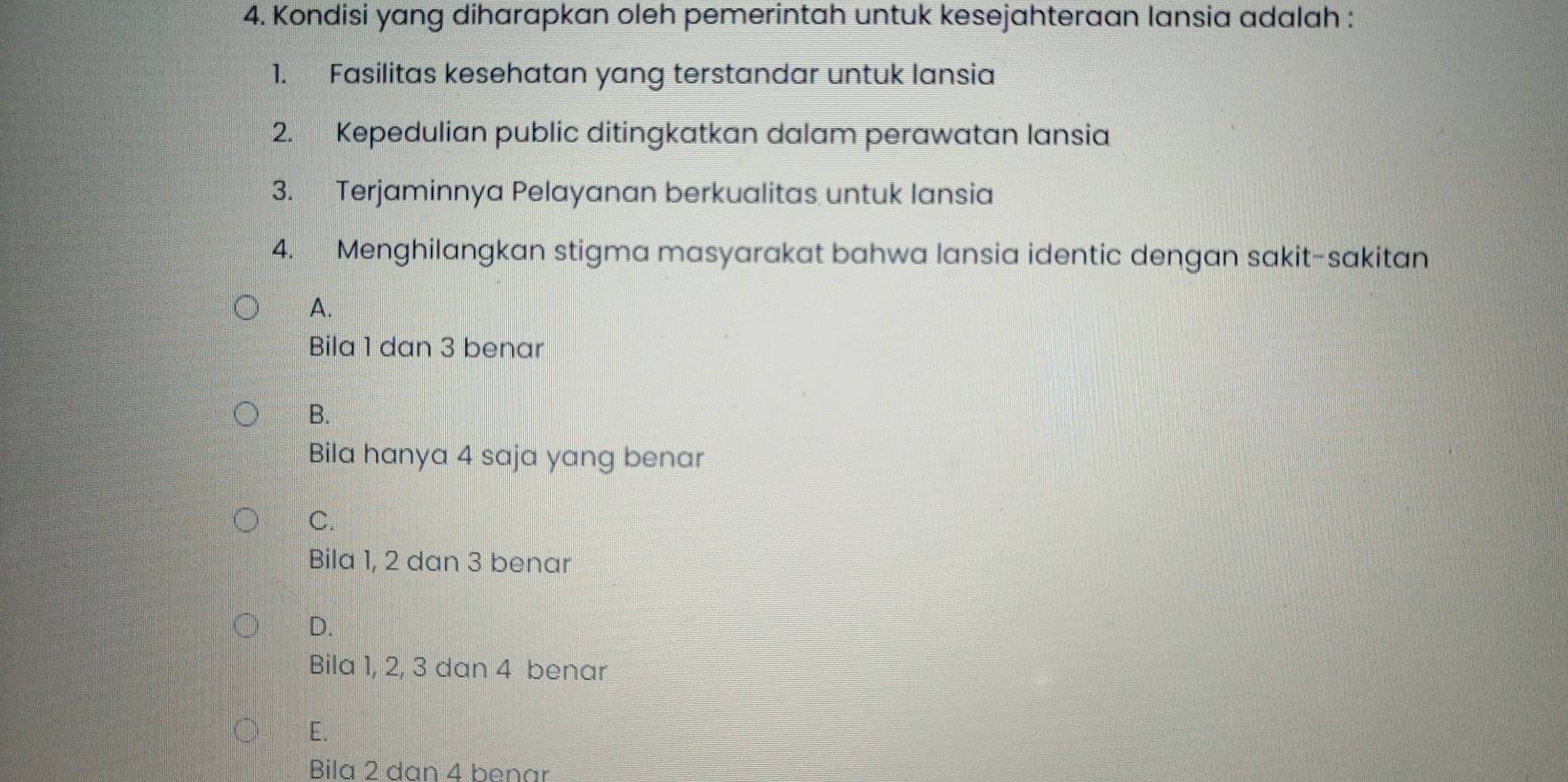 Kondisi yang diharapkan oleh pemerintah untuk kesejahteraan lansia adalah :
1. Fasilitas kesehatan yang terstandar untuk lansia
2. Kepedulian public ditingkatkan dalam perawatan lansia
3. Terjaminnya Pelayanan berkualitas untuk lansia
4. Menghilangkan stigma masyarakat bahwa lansia identic dengan sakit-sakitan
A.
Bila 1 dan 3 benar
B.
Bila hanya 4 saja yang benar
C.
Bila 1, 2 dan 3 benar
D.
Bila 1, 2, 3 dan 4 benar
E.
Bila 2 dan 4 benar