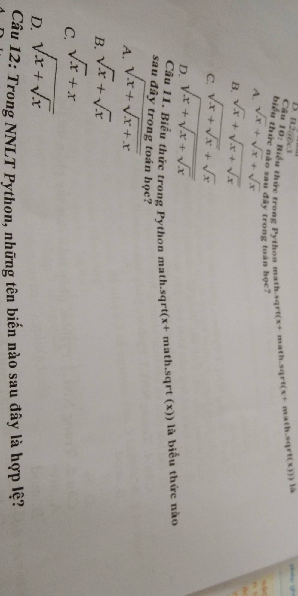 B2@c3
Câu 10: Biểu thức trong Python math.sqrt(x+ math.sqrt(x+ math.sqrt(x))) là
biểu thức nào sau đây trong toán học?
A. sqrt(x)+sqrt(x)+sqrt(x)
sắt
6 1
B. sqrt(x)+sqrt(x+sqrt x)
a
C. sqrt(x+sqrt x)+sqrt(x)
D. sqrt(x+sqrt x+sqrt x)
Câu 11. Biểu thức trong Python math.sqrt(x+ math.sqrt (x)) là biểu thức nào
sau đây trong toán học?
A. sqrt(x+sqrt x+x)
B. sqrt(x)+sqrt(x)
C. sqrt(x)+x
D. sqrt(x+sqrt x)
Câu 12: Trong NNLT Python, những tên biến nào sau đây là hợp lệ?