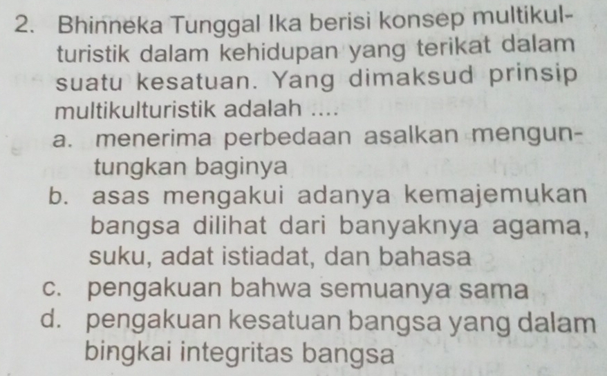 Bhinneka Tunggal Ika berisi konsep multikul-
turistik dalam kehidupan yang terikat dalam
suatu kesatuan. Yang dimaksud prinsip
multikulturistik adalah ....
a. menerima perbedaan asalkan mengun-
tungkan baginya
b. asas mengakui adanya kemajemukan
bangsa dilihat dari banyaknya agama,
suku, adat istiadat, dan bahasa
c. pengakuan bahwa semuanya sama
d. pengakuan kesatuan bangsa yang dalam
bingkai integritas bangsa