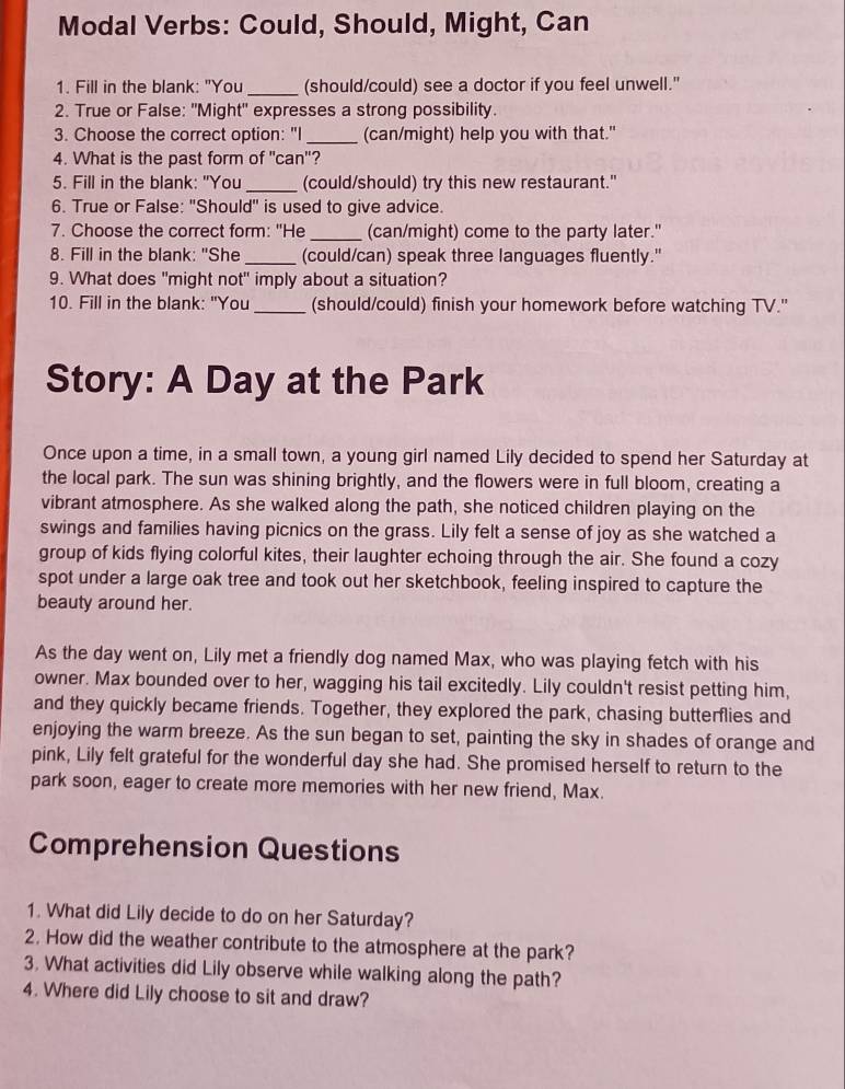 Modal Verbs: Could, Should, Might, Can
1. Fill in the blank: "You _(should/could) see a doctor if you feel unwell."
2. True or False: "Might" expresses a strong possibility.
3. Choose the correct option: "I_ (can/might) help you with that."
4. What is the past form of "can"?
5. Fill in the blank: "You_ (could/should) try this new restaurant."
6. True or False: "Should'' is used to give advice.
7. Choose the correct form: "He _(can/might) come to the party later."
8. Fill in the blank: "She_ (could/can) speak three languages fluently."
9. What does "might not" imply about a situation?
10. Fill in the blank: "You _(should/could) finish your homework before watching TV."
Story: A Day at the Park
Once upon a time, in a small town, a young girl named Lily decided to spend her Saturday at
the local park. The sun was shining brightly, and the flowers were in full bloom, creating a
vibrant atmosphere. As she walked along the path, she noticed children playing on the
swings and families having picnics on the grass. Lily felt a sense of joy as she watched a
group of kids flying colorful kites, their laughter echoing through the air. She found a cozy
spot under a large oak tree and took out her sketchbook, feeling inspired to capture the
beauty around her.
As the day went on, Lily met a friendly dog named Max, who was playing fetch with his
owner. Max bounded over to her, wagging his tail excitedly. Lily couldn't resist petting him,
and they quickly became friends. Together, they explored the park, chasing butterflies and
enjoying the warm breeze. As the sun began to set, painting the sky in shades of orange and
pink, Lily felt grateful for the wonderful day she had. She promised herself to return to the
park soon, eager to create more memories with her new friend, Max.
Comprehension Questions
1. What did Lily decide to do on her Saturday?
2. How did the weather contribute to the atmosphere at the park?
3. What activities did Lily observe while walking along the path?
4. Where did Lily choose to sit and draw?