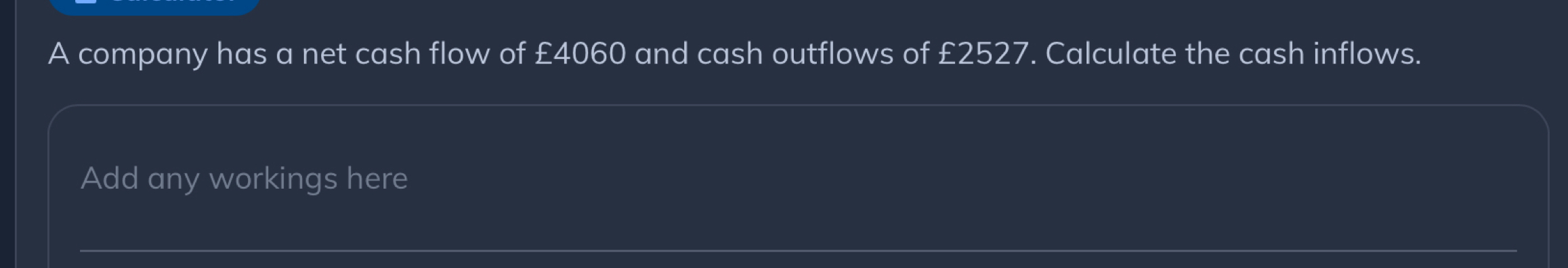 A company has a net cash flow of £4060 and cash outflows of £2527. Calculate the cash inflows. 
Add any workings here