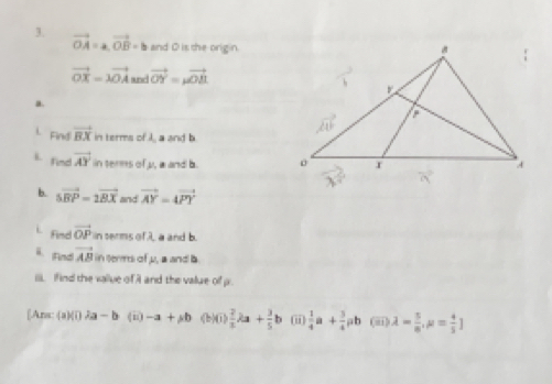 vector OA=a, vector OB=b and O is the origin.
vector OX=lambda vector OA and vector OY=mu vector OB
a. 
i. Find vector BX in terms of I, a and b
l. find vector AY in terms of y, a and b. 
b. 5vector BP=2vector BX and vector AY=4vector PY. find vector OP in serms of λ, a and b. 
ä.Find vector AB in terms of μ, a and b
iii. If ind the value of A and the value of p. 
[Ans: a)(02a-b (□ ) -a+ab (b)()  2/3 lambda a+ 3/5 b ii  1/4 a + 3/4 ab (ii) lambda = 5/8 ,mu = 4/5 ]