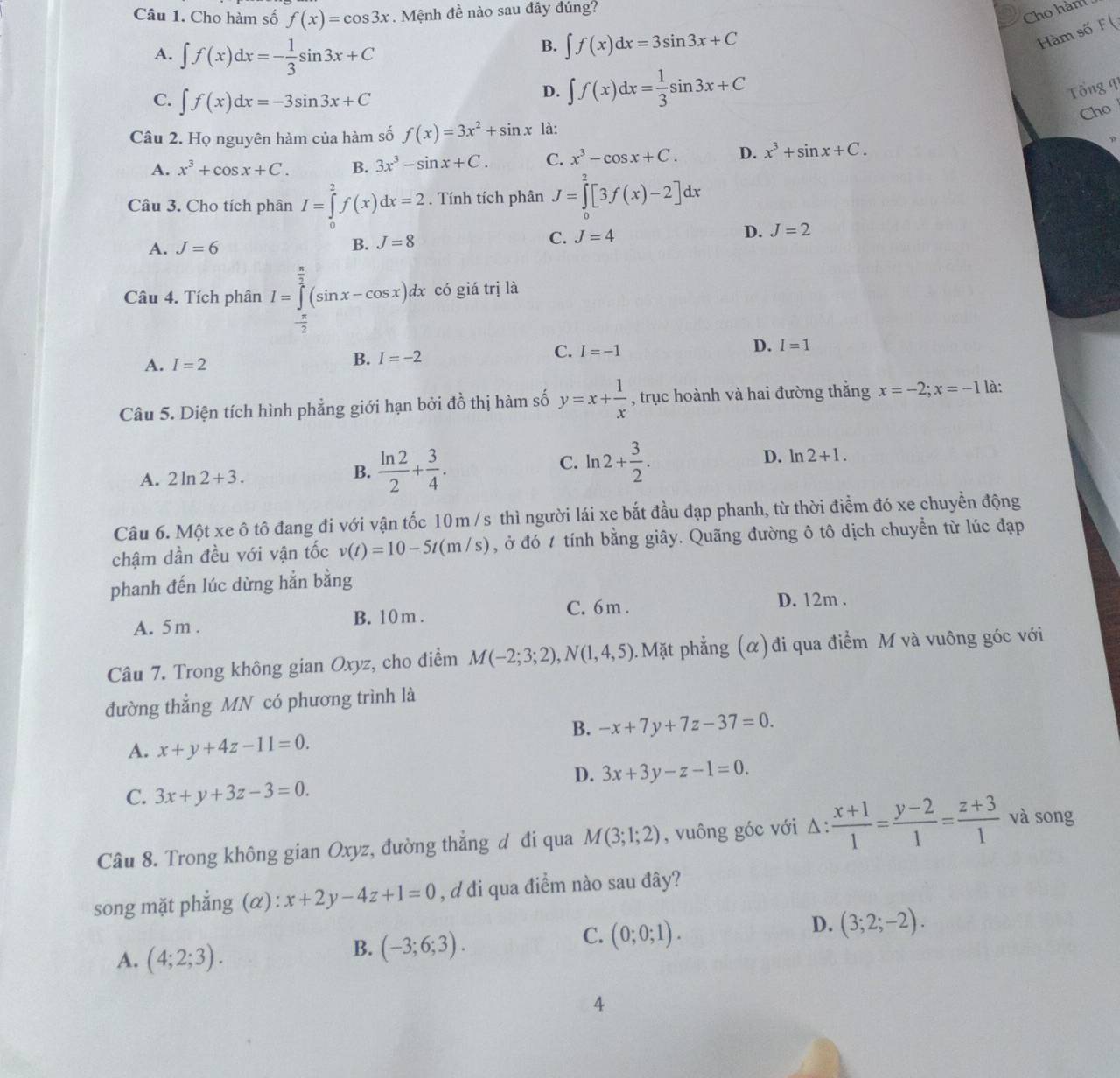 Cho hàm số f(x)=cos 3x. Mệnh đề nào sau đây đúng?
Cho hàm
Hàm số F (
A. ∈t f(x)dx=- 1/3 sin 3x+C
B. ∈t f(x)dx=3sin 3x+C
C. ∈t f(x)dx=-3sin 3x+C
D. ∈t f(x)dx= 1/3 sin 3x+C Tổng 9
Cho
Câu 2. Họ nguyên hàm của hàm số f(x)=3x^2+sin x là:
A. x^3+cos x+C. B. 3x^3-sin x+C. C. x^3-cos x+C. D. x^3+sin x+C.
Câu 3. Cho tích phân I=∈tlimits _0^(2f(x)dx=2. Tính tích phân J=∈tlimits _0^2[3f(x)-2]dx
C.
A. J=6 B. J=8 J=4 D. J=2
Câu 4. Tích phân I=∈tlimits _-frac π)2^ π /2 (sin x-cos x)dx có giá trị là
D. I=1
A. I=2
B. I=-2
C. I=-1
Câu 5. Diện tích hình phẳng giới hạn bởi đồ thị hàm số y=x+ 1/x  , trục hoành và hai đường thắng x=-2;x=-1 là:
A. 2ln 2+3. B.  ln 2/2 + 3/4 .
C. ln 2+ 3/2 .
D. ln 2+1.
Câu 6. Một xe ô tô đang đi với vận tốc 10m/s thì người lái xe bắt đầu đạp phanh, từ thời điểm đó xe chuyền động
chậm dần đều với vận tốc v(t)=10-5t(m/s) , ở đó 1 tính bằng giây. Quãng đường ô tô dịch chuyển từ lúc đạp
phanh đến lúc dừng hẳn bằng
A. 5m . B. 10 m . C. 6 m . D. 12m .
Câu 7. Trong không gian Oxyz, cho điểm M(-2;3;2),N(1,4,5) Mặt phẳng (α) đi qua điểm M và vuông góc với
đường thẳng MN có phương trình là
B. -x+7y+7z-37=0.
A. x+y+4z-11=0.
D. 3x+3y-z-1=0.
C. 3x+y+3z-3=0.
Câu 8. Trong không gian Oxyz, đường thắng đ đi qua M(3;1;2) , vuông góc với Δ:  (x+1)/1 = (y-2)/1 = (z+3)/1  và song
song mặt phẳng (α) : x+2y-4z+1=0 , d đi qua điểm nào sau đây?
C. (0;0;1).
D. (3;2;-2).
A. (4;2;3).
B. (-3;6;3).
4