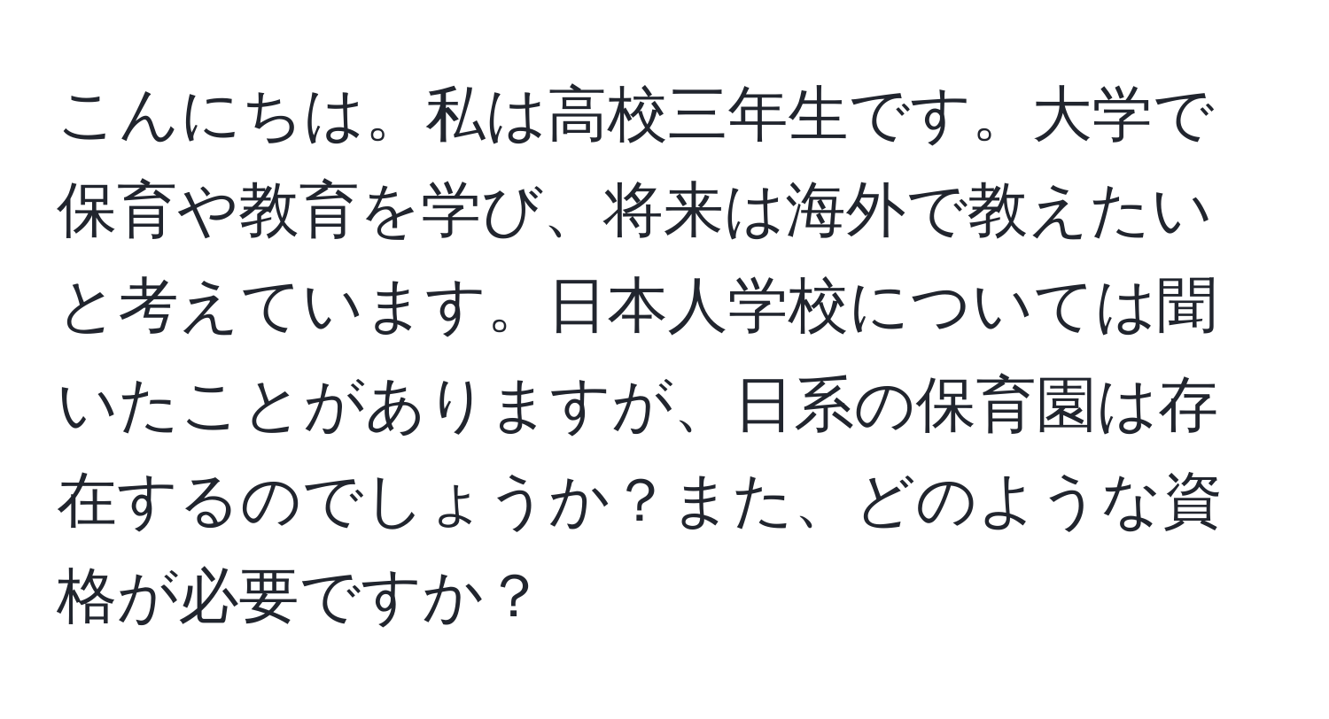 こんにちは。私は高校三年生です。大学で保育や教育を学び、将来は海外で教えたいと考えています。日本人学校については聞いたことがありますが、日系の保育園は存在するのでしょうか？また、どのような資格が必要ですか？