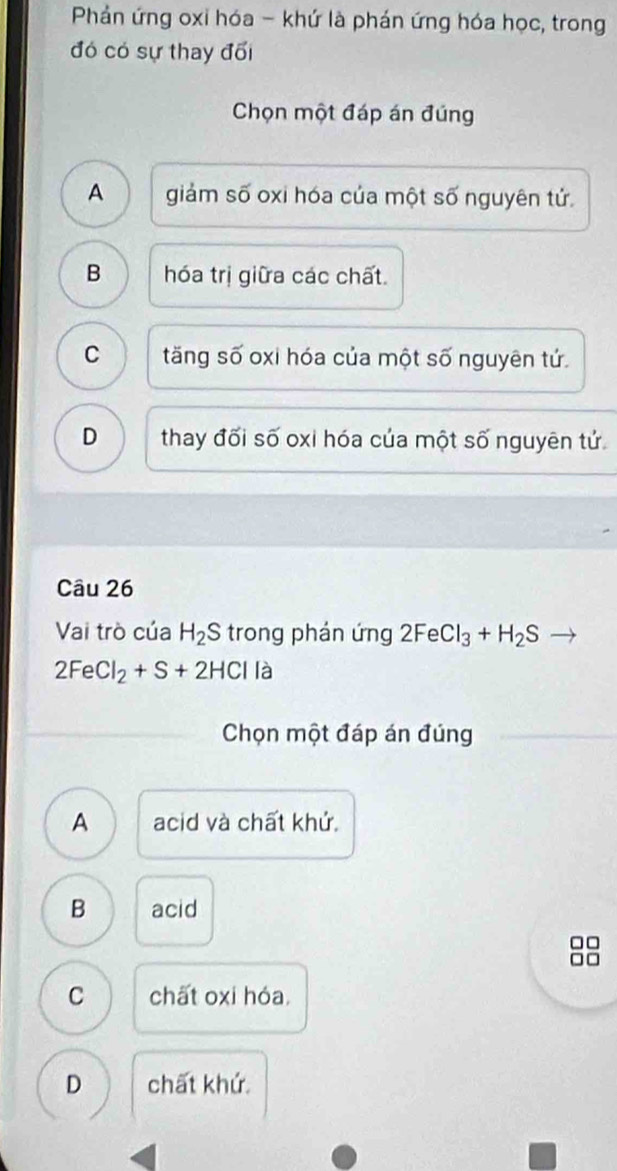 Phản ứng oxi hóa - khứ là phán ứng hóa học, trong
đó có sự thay đối
Chọn một đáp án đúng
A giảm số oxi hóa của một số nguyên tử.
B hóa trị giữa các chất.
C tăng số oxi hóa của một số nguyên tứ.
D thay đối số oxi hóa của một số nguyên tứ
Câu 26
Vai trò của H_2S trong phán ứng 2FeCl_3+H_2S
2FeCl_2+S+2HCl là
Chọn một đáp án đúng
A acid và chất khứ
B acid
C chất oxi hóa.
D chất khứ