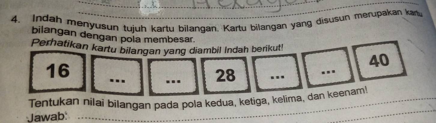 Indah menyusun tujuh kartu bilangan. Kartu bilangan yang disusun merupakan kartu 
bilangan dengan pola membesar. 
Perhatikan kartu bilangan yang diambil Indah berikut!
40
_
16
_
28
_ 
Tentukan nilai bilangan pada pola kedua, ketiga, kelima, dan keenam! 
Jawab: