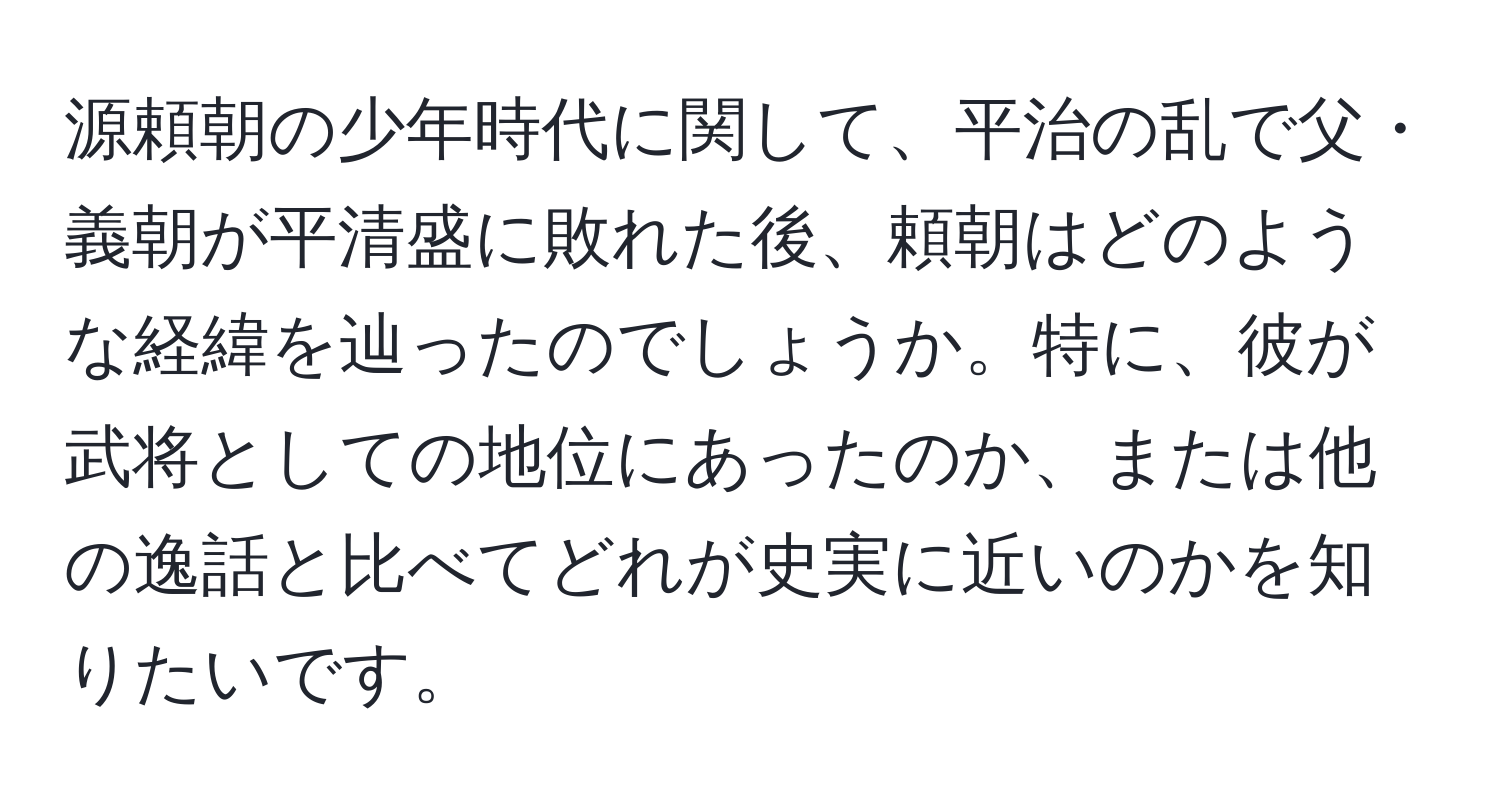 源頼朝の少年時代に関して、平治の乱で父・義朝が平清盛に敗れた後、頼朝はどのような経緯を辿ったのでしょうか。特に、彼が武将としての地位にあったのか、または他の逸話と比べてどれが史実に近いのかを知りたいです。