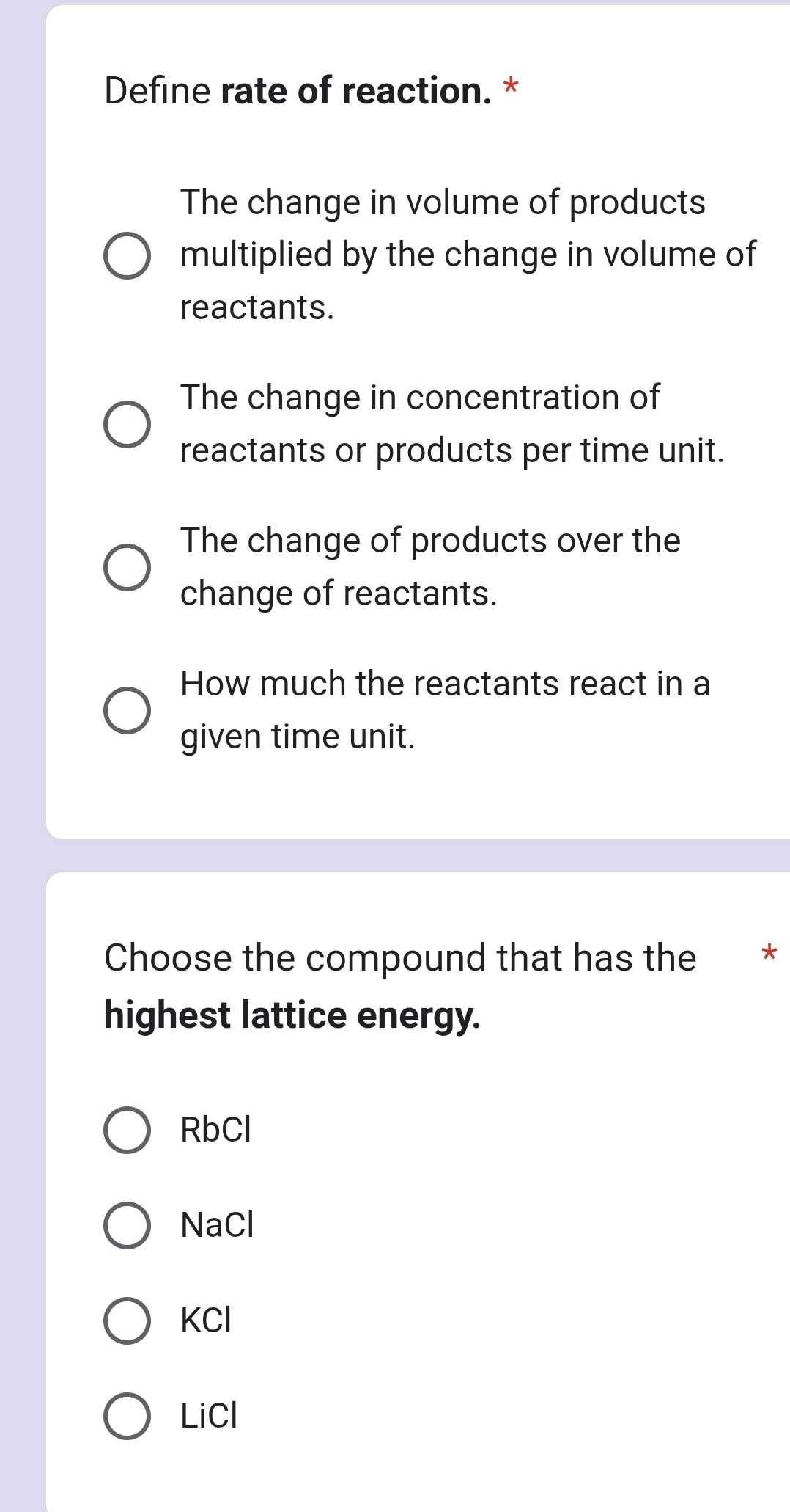 Define rate of reaction. *
The change in volume of products
multiplied by the change in volume of
reactants.
The change in concentration of
reactants or products per time unit.
The change of products over the
change of reactants.
How much the reactants react in a
given time unit.
Choose the compound that has the *£*
highest lattice energy.
RbCl
NaCl
KCl
LiCl