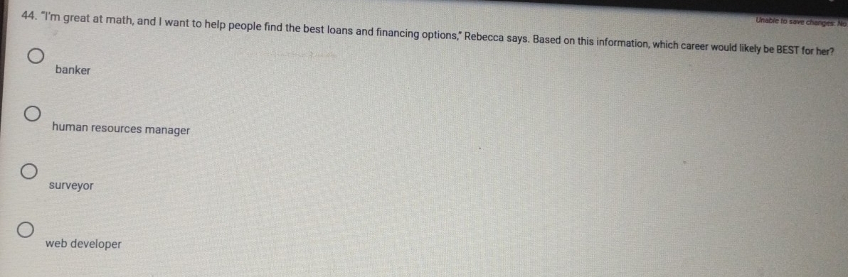 Unable to save changes: No
44. “I'm great at math, and I want to help people find the best loans and financing options,” Rebecca says. Based on this information, which career would likely be BEST for her?
banker
human resources manager
surveyor
web developer