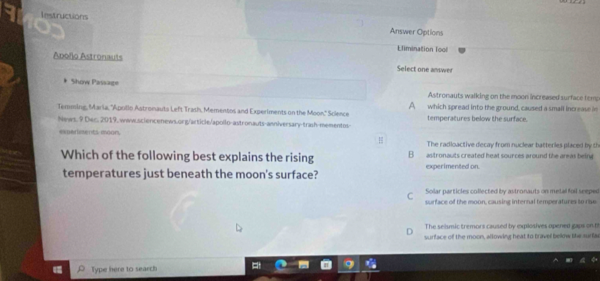 lestructions Answer Options
Elimination lool
Apollo Astronauts Select one answer
Show Passage
Astronauts walking on the moon increased surface tem;
A which spread into the ground, caused a small increase in
Temming, Maria, 'Apollo Astronauts Left Trash, Mementos and Experiments on the Moon." Science temperatures below the surface.
News. 9 Der. 2019. www.sciencenews.org/article/apollo-astronauts-anniversary-trash-mementos-
experiments moon.
# The radioactive decay from nuclear batteries placed by th
Which of the following best explains the rising B astronauts created heat sources around the areas being
experimented on.
temperatures just beneath the moon's surface?
Solar particles collected by astronauts on metal foil seeped
C surface of the moon, causing internal temperatures to rise
The seismic tremors caused by explosives opened gaps on t
surface of the moon, allowing heat to travel below the surfa
Type here to search