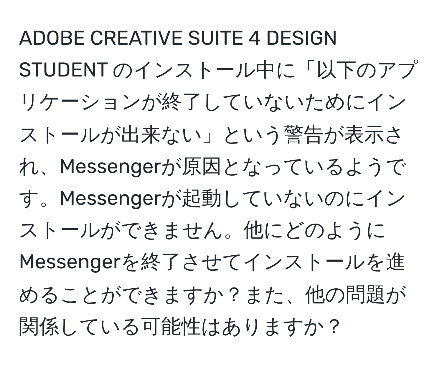 ADOBE CREATIVE SUITE 4 DESIGN STUDENT のインストール中に「以下のアプリケーションが終了していないためにインストールが出来ない」という警告が表示され、Messengerが原因となっているようです。Messengerが起動していないのにインストールができません。他にどのようにMessengerを終了させてインストールを進めることができますか？また、他の問題が関係している可能性はありますか？