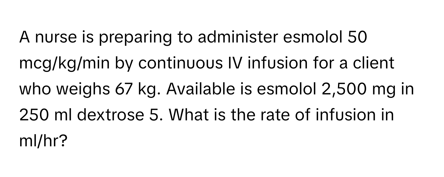 A nurse is preparing to administer esmolol 50 mcg/kg/min by continuous IV infusion for a client who weighs 67 kg. Available is esmolol 2,500 mg in 250 ml dextrose 5. What is the rate of infusion in ml/hr?