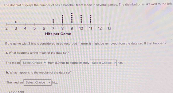 The dot plot displays the number of hits a baseball team made in several games. The distribution is skewed to the left.
Hits per Game
If the game with 3 hits is considered to be recorded in error, it might be removed from the data set. If that happens:
a. What happens to the mean of the data set?
The mean Select Choice from 8.9 hits to approximately Select Choice hits.
b. What happens to the median of the data set?
The median Select Choice hits.
L essón 1.10)