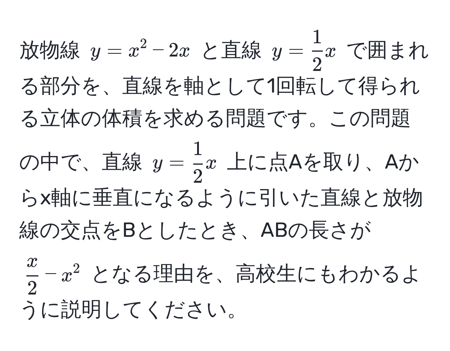 放物線 $y = x^(2 - 2x$ と直線 $y = frac1)2x$ で囲まれる部分を、直線を軸として1回転して得られる立体の体積を求める問題です。この問題の中で、直線 $y =  1/2 x$ 上に点Aを取り、Aからx軸に垂直になるように引いた直線と放物線の交点をBとしたとき、ABの長さが $ x/2  - x^2$ となる理由を、高校生にもわかるように説明してください。