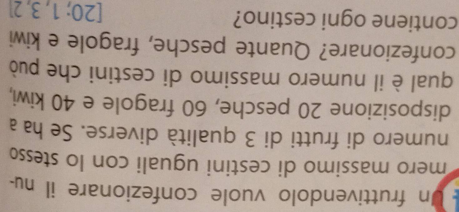 Un fruttivendolo vuole confezionare il nu- 
mero massimo di cestini uguali con lo stesso 
numero di frutti di 3 qualità diverse. Se ha a 
disposizione 20 pesche, 60 fragole e 40 kiwi, 
qual è il numero massimo di cestini che può 
confezionare? Quante pesche, fragole e kiwi 
contiene ogni cestino?
[20;1,3,2]