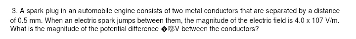 A spark plug in an automobile engine consists of two metal conductors that are separated by a distance 
of 0.5 mm. When an electric spark jumps between them, the magnitude of the electric field is 4.0* 107V/m. 
What is the magnitude of the potential difference ◆ V between the conductors?