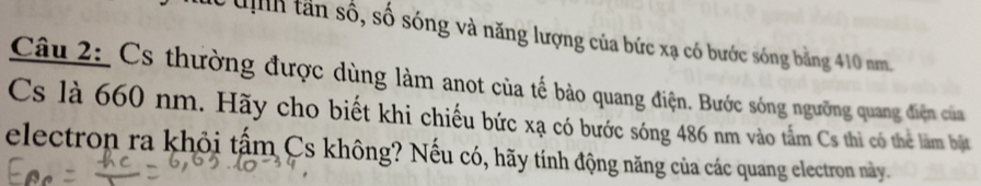 uịh tần số, số sóng và năng lượng của bức xạ có bước sóng bằng 410 nm 
Câu 2: Cs thường được dùng làm anot của tế bảo quang điện. Bước sóng ngưỡng quang điện của 
Cs là 660 nm. Hãy cho biết khi chiếu bức xạ có bước sóng 486 nm vào tấm Cs thì có thẻ làm bật 
electron ra khỏi tấm Cs không? Nếu có, hãy tính động năng của các quang electron này.