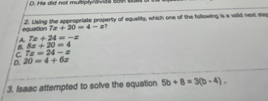 D. He did not multiply/divide both sides of th
2. Using the appropriate property of equality, which one of the following is a vaiid next step
equation 7x+20=4-x ?
A. 7x+24=-x
B. 8x+20=4
C 7x=24-x
D. 20=4+6x
3. Isaac attempted to solve the equation 5b+8=3(b-4).