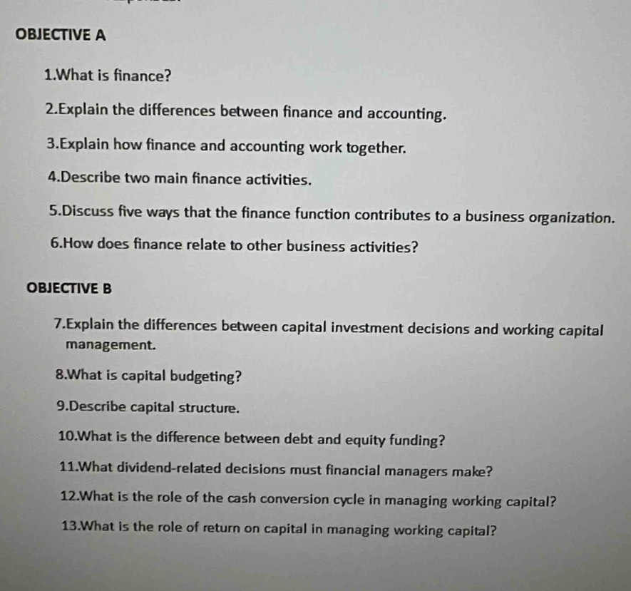 OBJECTIVE A 
1.What is finance? 
2.Explain the differences between finance and accounting. 
3.Explain how finance and accounting work together. 
4.Describe two main finance activities. 
5.Discuss five ways that the finance function contributes to a business organization. 
6.How does finance relate to other business activities? 
OBJECTIVE B 
7.Explain the differences between capital investment decisions and working capital 
management. 
8.What is capital budgeting? 
9.Describe capital structure. 
10.What is the difference between debt and equity funding? 
11.What dividend-related decisions must financial managers make? 
12.What is the role of the cash conversion cycle in managing working capital? 
13.What is the role of return on capital in managing working capital?