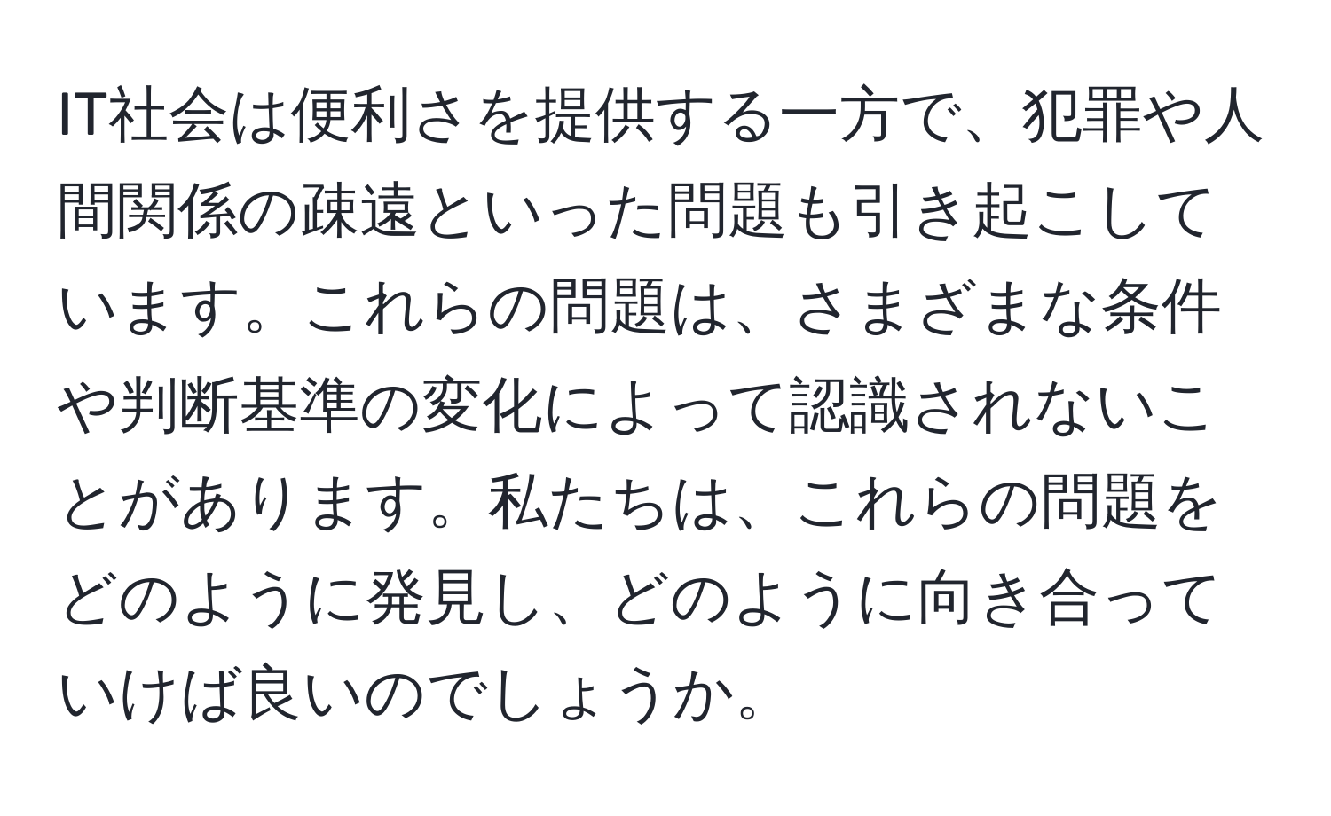 IT社会は便利さを提供する一方で、犯罪や人間関係の疎遠といった問題も引き起こしています。これらの問題は、さまざまな条件や判断基準の変化によって認識されないことがあります。私たちは、これらの問題をどのように発見し、どのように向き合っていけば良いのでしょうか。