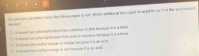 An snknown subslance furs blue litmus paper to red. Which additional test could be used to confirm the substance's
ideritity?
ll should turn phenolphthalein from colorless to pink because it is a base.
It should turn phenolphthalein from pink to colorless because it is a base.
It should turn methyl orange to orange because it is an ackl.
It should turn methyl orange to red because it is an acid.