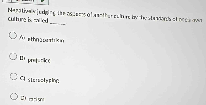 Negatively judging the aspects of another culture by the standards of one's own
culture is called _.
A) ethnocentrism
B) prejudice
C) stereotyping
D) racism