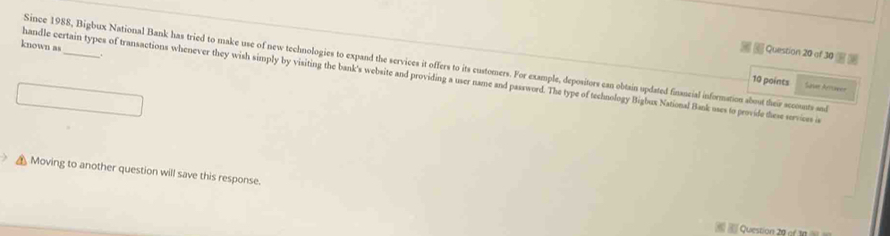 known as 
Question 20 of 30 
Since 1988, Bigbux National Bank has tried to make use of new technologies to expand the services it offers to its customers. For example, depositors can obtain updated financial information about their secounts and 
handle certain types of transactions whenever they wish simply by visiting the bank's website and providing a user name and password. The type of technology Bigbux National Bank uses to provide these services i 
10 points Sae Arrüvéer 
Moving to another question will save this response. 
Question 20 of 10