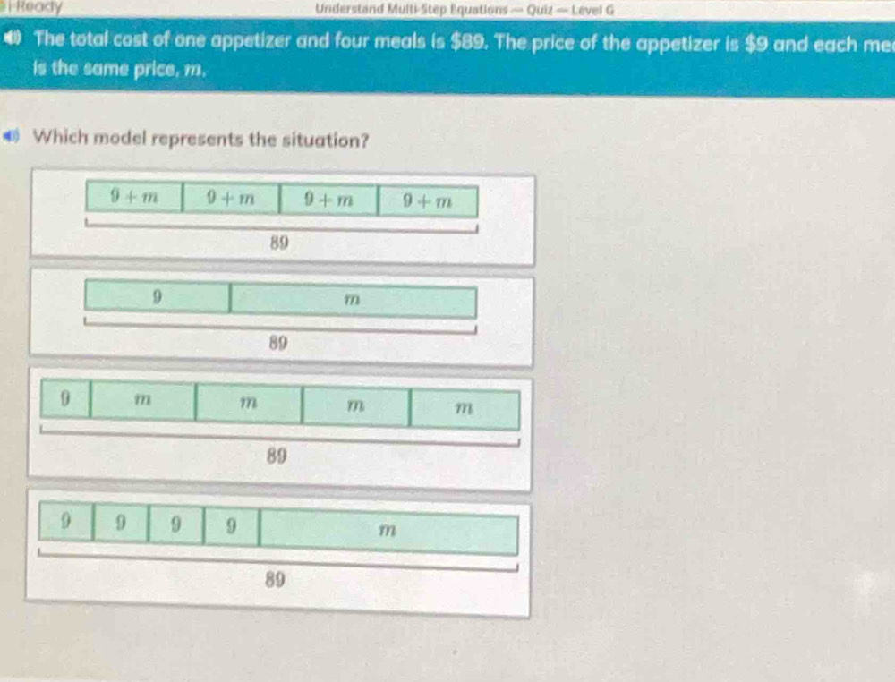 Ready Understand Multi-Step Equations — Quiz — Level G 
4 The total cost of one appetizer and four meals is $89. The price of the appetizer is $9 and each me 
is the same price, m. 
Which model represents the situation?
9+m 9+m 9+m 9+m
89
9 
m
89
0 m m m m
89
9 9 9 9 m
89