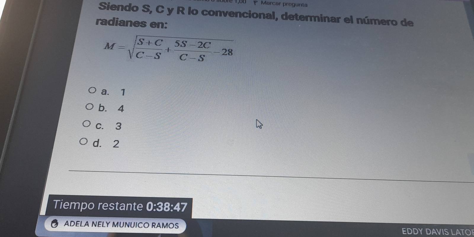 1,00 Marcar pregunta
Siendo S, C y R lo convencional, determinar el número de
radianes en:
M=sqrt(frac S+C)C-S+ (5S-2C)/C-S -28
a. 1
b. 4
c. 3
d. 2
Tiempo restante 0:38:47
ADELA NELY MUNUICO RAMOS
EDDY DAVIS LATO