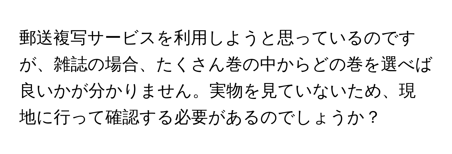 郵送複写サービスを利用しようと思っているのですが、雑誌の場合、たくさん巻の中からどの巻を選べば良いかが分かりません。実物を見ていないため、現地に行って確認する必要があるのでしょうか？