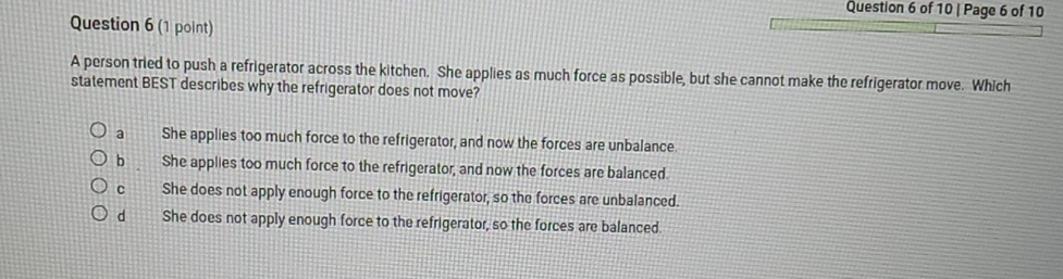 Page 6 of 10
Question 6 (1 point)
A person tried to push a refrigerator across the kitchen. She applies as much force as possible, but she cannot make the refrigerator move. Which
statement BEST describes why the refrigerator does not move?
a She applies too much force to the refrigerator, and now the forces are unbalance.
b She applies too much force to the refrigerator, and now the forces are balanced.
c She does not apply enough force to the refrigerator, so the forces are unbalanced.
d She does not apply enough force to the refrigerator, so the forces are balanced.