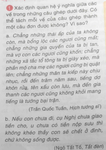 Xác định quan hệ ý nghĩa giữa các
vế trong những câu ghép dưới đây, Có
thể tách mỗi vế của câu ghép thành
một câu đơn được không? Vì sao?
a. Chẳng những thái ấp của ta không
còn, mà bổng lộc các ngươi cũng mất;
chẳng những gia quyến của ta bị tan,
mà vợ con các ngươi cũng khốn; chẳng
những xã tắc tổ tông ta bị giày xéo, mà
phần mộ cha mẹ các ngươi cũng bị quật
lên; chẳng những thân ta kiếp này chịu
nhục, rồi đến trăm năm sau, tiếng dơ
khôn rửa, tên xấu còn lưu, mà đến gia
thanh các ngươi cũng không khỏi mang
tiếng là tướng bại trận.
(Trần Quốc Tuấn, Hịch tướng sĩ)
b. Nếu con chưa đi, cụ Nghị chưa giao
tiền cho, u chưa có tiền nộp sưu thì
không khéo thầy con sẽ chết ở đình,
chứ không sống được.
(Ngô Tất Tố, Tắt đèn)