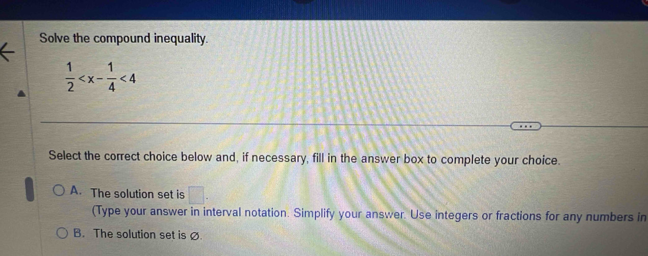 Solve the compound inequality.
 1/2  <4</tex> 
Select the correct choice below and, if necessary, fill in the answer box to complete your choice.
A. The solution set is □. 
(Type your answer in interval notation. Simplify your answer. Use integers or fractions for any numbers in
B. The solution set is ∅.