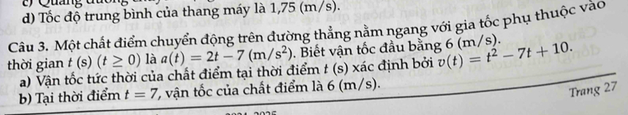 Quảng
d) Tốc độ trung bình của thang máy là 1,75 (m/s).
Câu 3. Một chất điểm chuyển động trên đường thẳng nằm ngang với gia tốc phụ thuộc vào
thời gian t(s)(t≥ 0) là a(t)=2t-7(m/s^2). Biết vận tốc đầu bằng 6 (m/s). v(t)=t^2-7t+10. 
a) Vận tốc tức thời của chất điểm tại thời điểm t (s) xác định bởi
b) Tại thời điểm t=7 C vận tốc của chất điểm là 6 (m/s).
Trang 27