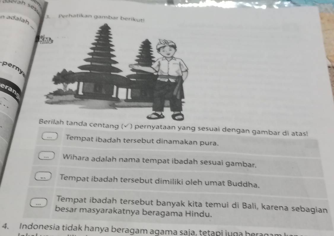 Perhatikan gambar berikut!
_
n adalah
perny
erano
da centang (√) pernyataan yang sesuai dengan gambar di atas!
Tempat ibadah tersebut dinamakan pura.
Wihara adalah nama tempat ibadah sesuai gambar.
Tempat ibadah tersebut dimiliki oleh umat Buddha,
Tempat ibadah tersebut banyak kita temui di Bali, karena sebagian
besar masyarakatnya beragama Hindu.
4. Indonesia tidak hanya beragam agama saja, tetapi juga beragam