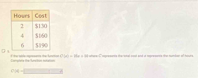 If the table represents the function C(x)=25x+50 where C represents the total cost and x represents the number of hours. 
Complete the function notation:
C(4)=_ 